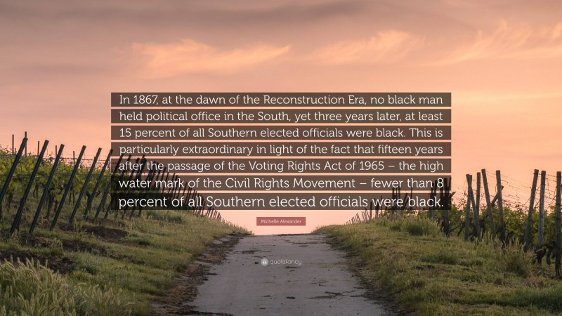 Michelle Alexander Quote: “In 1867, at the dawn of the Reconstruction Era, no black man held political office in the South, yet three years later, at least 15 percent of all Southern elected officials were black. This is particularly extraordinary in light of the fact that fifteen years after the passage of the Voting Rights Act of 1965 – the high water mark of the Civil Rights Movement – fewer than 8 percent of all Southern elected officials were black.”