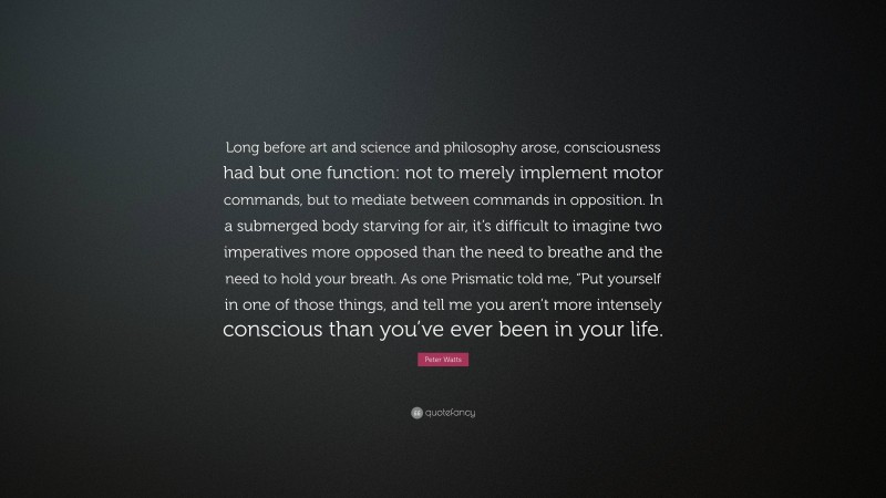 Peter Watts Quote: “Long before art and science and philosophy arose, consciousness had but one function: not to merely implement motor commands, but to mediate between commands in opposition. In a submerged body starving for air, it’s difficult to imagine two imperatives more opposed than the need to breathe and the need to hold your breath. As one Prismatic told me, “Put yourself in one of those things, and tell me you aren’t more intensely conscious than you’ve ever been in your life.”