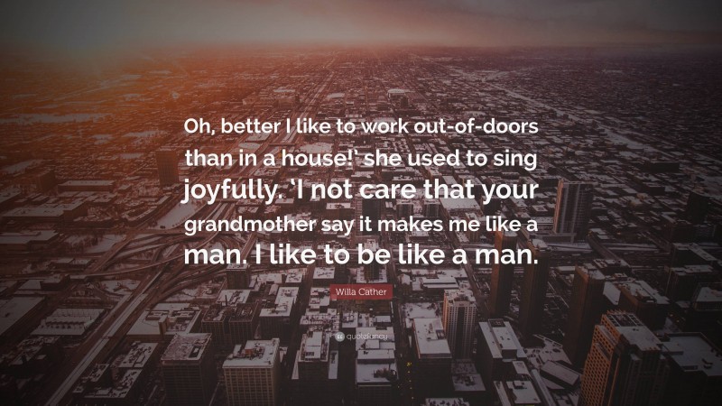 Willa Cather Quote: “Oh, better I like to work out-of-doors than in a house!’ she used to sing joyfully. ‘I not care that your grandmother say it makes me like a man. I like to be like a man.”