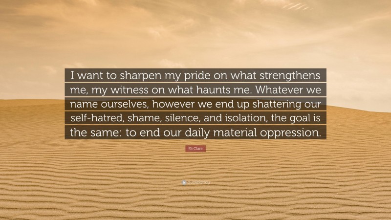Eli Clare Quote: “I want to sharpen my pride on what strengthens me, my witness on what haunts me. Whatever we name ourselves, however we end up shattering our self-hatred, shame, silence, and isolation, the goal is the same: to end our daily material oppression.”