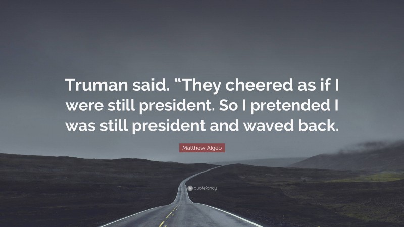 Matthew Algeo Quote: “Truman said. “They cheered as if I were still president. So I pretended I was still president and waved back.”