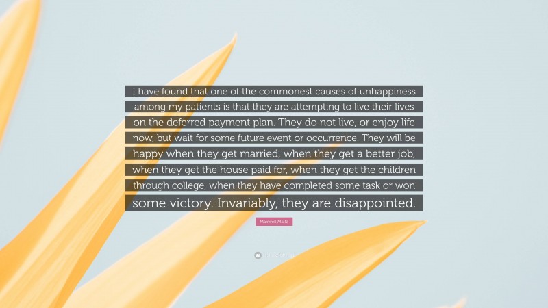 Maxwell Maltz Quote: “I have found that one of the commonest causes of unhappiness among my patients is that they are attempting to live their lives on the deferred payment plan. They do not live, or enjoy life now, but wait for some future event or occurrence. They will be happy when they get married, when they get a better job, when they get the house paid for, when they get the children through college, when they have completed some task or won some victory. Invariably, they are disappointed.”