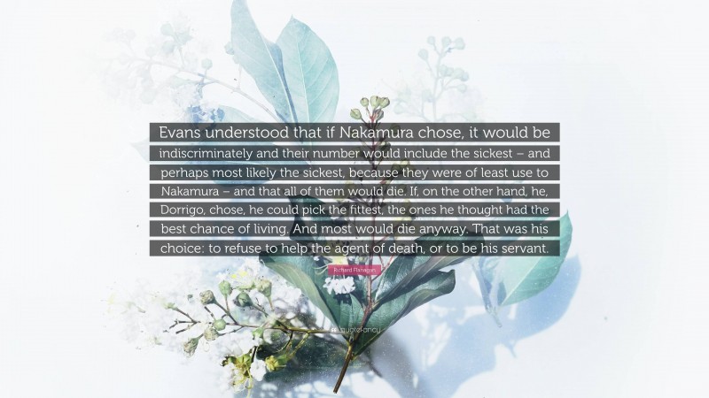 Richard Flanagan Quote: “Evans understood that if Nakamura chose, it would be indiscriminately and their number would include the sickest – and perhaps most likely the sickest, because they were of least use to Nakamura – and that all of them would die. If, on the other hand, he, Dorrigo, chose, he could pick the fittest, the ones he thought had the best chance of living. And most would die anyway. That was his choice: to refuse to help the agent of death, or to be his servant.”