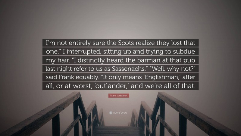 Diana Gabaldon Quote: “I’m not entirely sure the Scots realize they lost that one,” I interrupted, sitting up and trying to subdue my hair. “I distinctly heard the barman at that pub last night refer to us as Sassenachs.” “Well, why not?” said Frank equably. “It only means ‘Englishman,’ after all, or at worst, ‘outlander,’ and we’re all of that.”