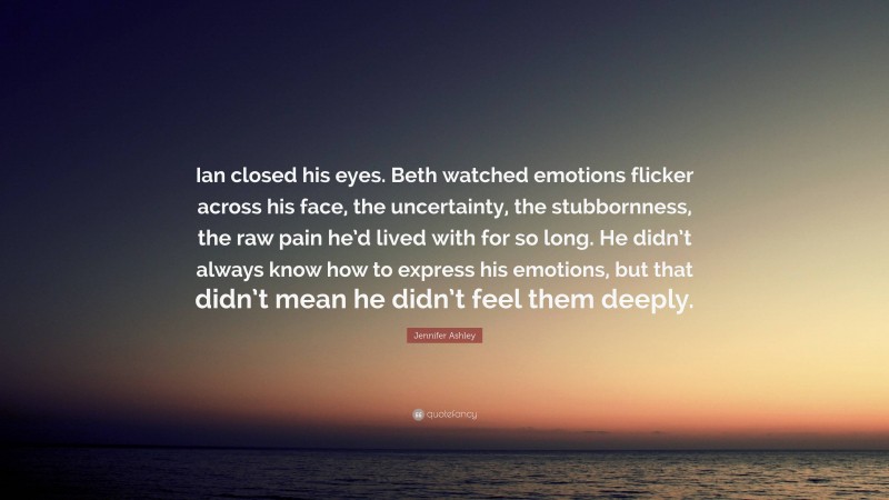 Jennifer Ashley Quote: “Ian closed his eyes. Beth watched emotions flicker across his face, the uncertainty, the stubbornness, the raw pain he’d lived with for so long. He didn’t always know how to express his emotions, but that didn’t mean he didn’t feel them deeply.”