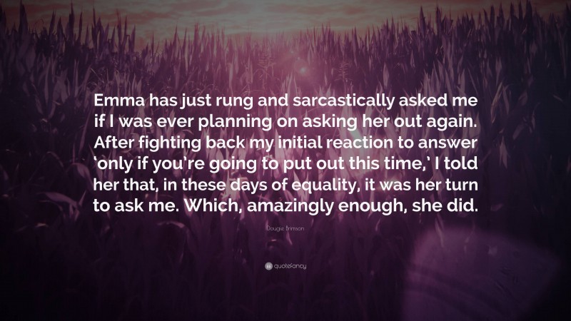 Dougie Brimson Quote: “Emma has just rung and sarcastically asked me if I was ever planning on asking her out again. After fighting back my initial reaction to answer ‘only if you’re going to put out this time,’ I told her that, in these days of equality, it was her turn to ask me. Which, amazingly enough, she did.”