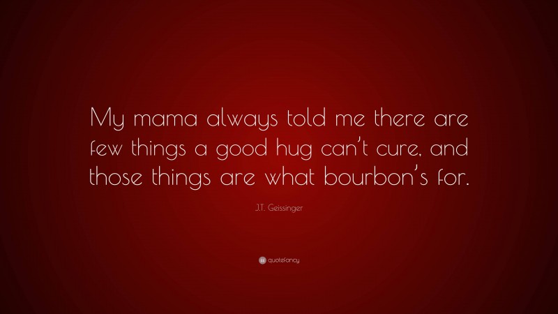 J.T. Geissinger Quote: “My mama always told me there are few things a good hug can’t cure, and those things are what bourbon’s for.”