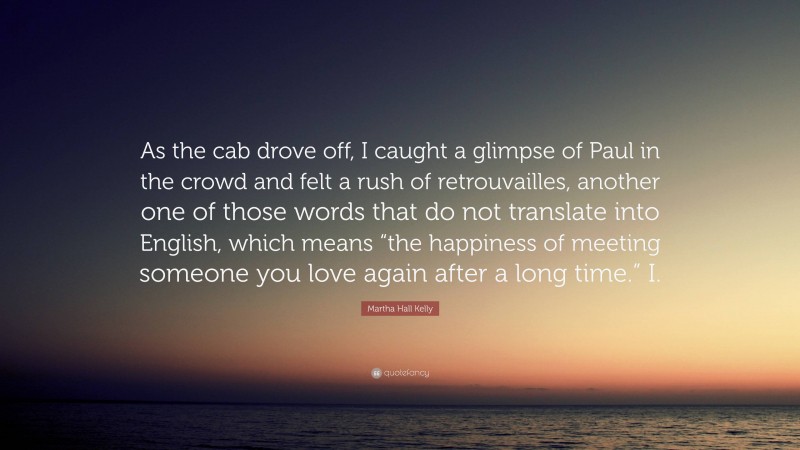 Martha Hall Kelly Quote: “As the cab drove off, I caught a glimpse of Paul in the crowd and felt a rush of retrouvailles, another one of those words that do not translate into English, which means “the happiness of meeting someone you love again after a long time.” I.”