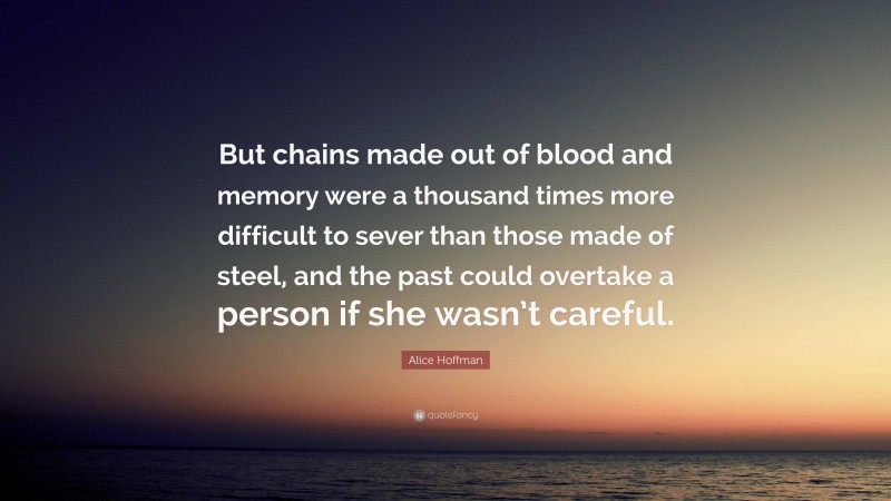 Alice Hoffman Quote: “But chains made out of blood and memory were a thousand times more difficult to sever than those made of steel, and the past could overtake a person if she wasn’t careful.”