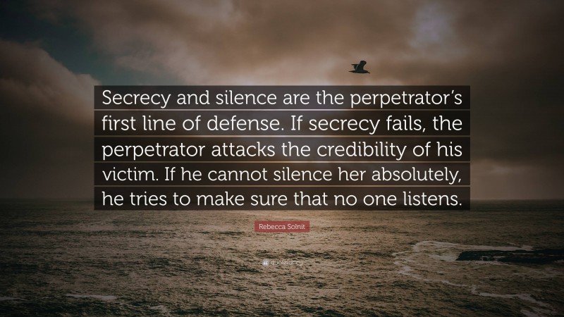 Rebecca Solnit Quote: “Secrecy and silence are the perpetrator’s first line of defense. If secrecy fails, the perpetrator attacks the credibility of his victim. If he cannot silence her absolutely, he tries to make sure that no one listens.”