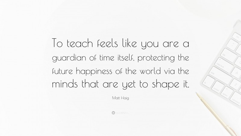 Matt Haig Quote: “To teach feels like you are a guardian of time itself, protecting the future happiness of the world via the minds that are yet to shape it.”