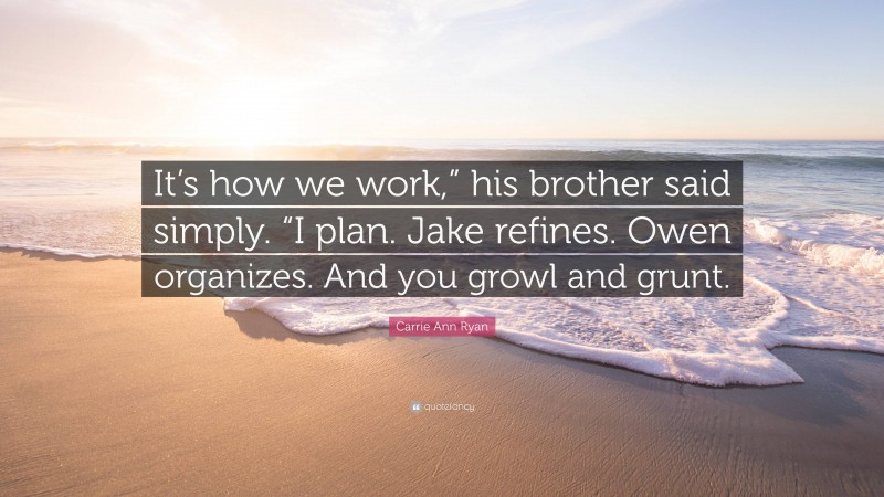 Carrie Ann Ryan Quote: “It’s how we work,” his brother said simply. “I plan. Jake refines. Owen organizes. And you growl and grunt.”