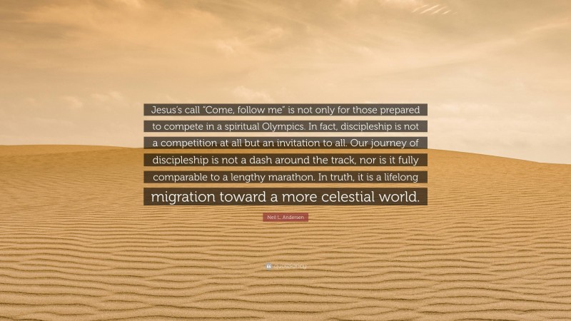 Neil L. Andersen Quote: “Jesus’s call “Come, follow me” is not only for those prepared to compete in a spiritual Olympics. In fact, discipleship is not a competition at all but an invitation to all. Our journey of discipleship is not a dash around the track, nor is it fully comparable to a lengthy marathon. In truth, it is a lifelong migration toward a more celestial world.”