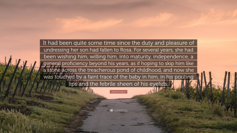 Michael Chabon Quote: “It had been quite some time since the duty and pleasure of undressing her son had fallen to Rosa. For several years, she had been wishing him, willing him, into maturity, independence, a general proficiency beyond his years, as if hoping to skip him like a stone across the treacherous pond of childhood, and now she was touched by a faint trace of the baby in him, in his pouting lips and the febrile sheen of his eyelids.”