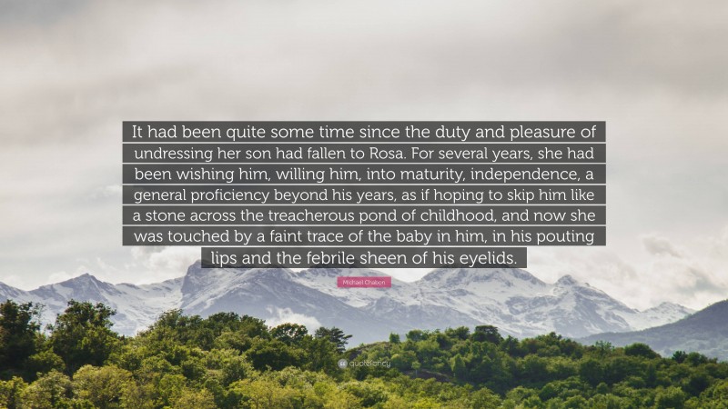 Michael Chabon Quote: “It had been quite some time since the duty and pleasure of undressing her son had fallen to Rosa. For several years, she had been wishing him, willing him, into maturity, independence, a general proficiency beyond his years, as if hoping to skip him like a stone across the treacherous pond of childhood, and now she was touched by a faint trace of the baby in him, in his pouting lips and the febrile sheen of his eyelids.”