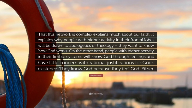 Mike McHargue Quote: “That this network is complex explains much about our faith. It explains why people with higher activity in their frontal lobes will be drawn to apologetics or theology – they want to know how God works. On the other hand, people with higher activity in their limbic systems will know God through feelings and have little concern with rational justifications for God’s existence. They know God because they feel God. Either.”