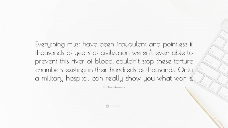 Erich Maria Remarque Quote: “Everything must have been fraudulent and pointless if thousands of years of civilization weren’t even able to prevent this river of blood, couldn’t stop these torture chambers existing in their hundreds of thousands. Only a military hospital can really show you what war is.”