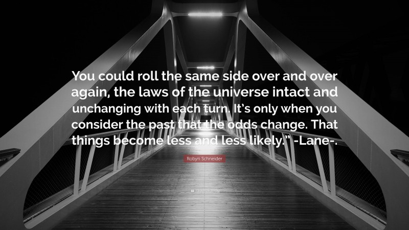 Robyn Schneider Quote: “You could roll the same side over and over again, the laws of the universe intact and unchanging with each turn. It’s only when you consider the past that the odds change. That things become less and less likely.” -Lane-.”