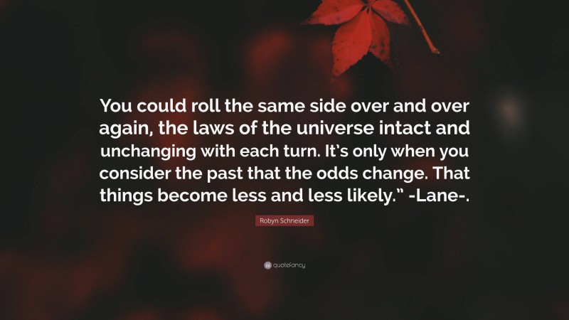 Robyn Schneider Quote: “You could roll the same side over and over again, the laws of the universe intact and unchanging with each turn. It’s only when you consider the past that the odds change. That things become less and less likely.” -Lane-.”