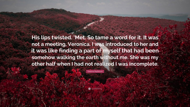 Deanna Raybourn Quote: “His lips twisted. ‘Met. So tame a word for it. It was not a meeting, Veronica. I was introduced to her and it was like finding a part of myself that had been somehow walking the earth without me. She was my other half when I had not realized I was incomplete.”