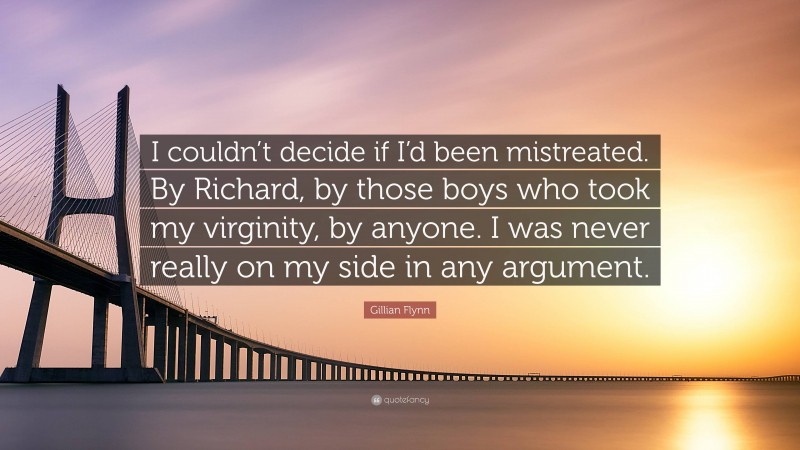 Gillian Flynn Quote: “I couldn’t decide if I’d been mistreated. By Richard, by those boys who took my virginity, by anyone. I was never really on my side in any argument.”