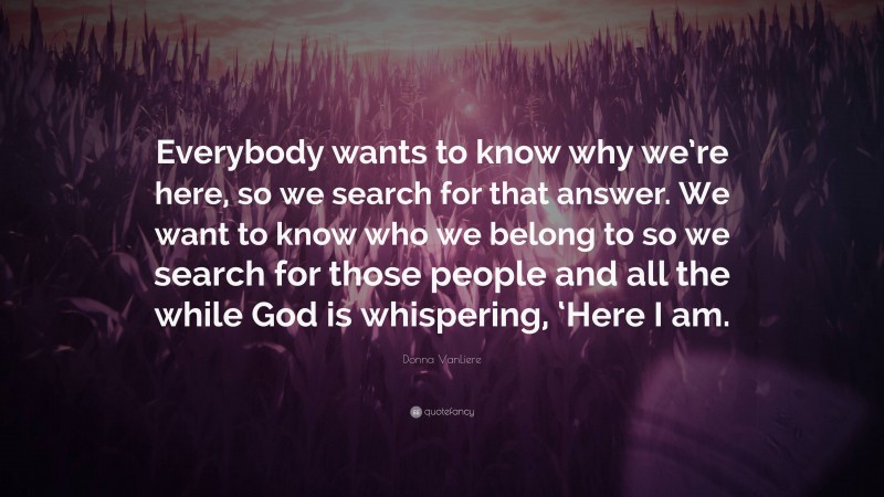 Donna VanLiere Quote: “Everybody wants to know why we’re here, so we search for that answer. We want to know who we belong to so we search for those people and all the while God is whispering, ‘Here I am.”