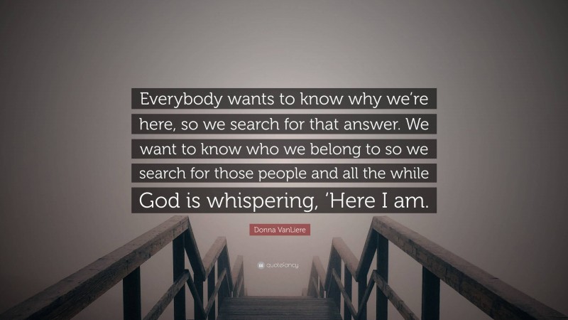 Donna VanLiere Quote: “Everybody wants to know why we’re here, so we search for that answer. We want to know who we belong to so we search for those people and all the while God is whispering, ‘Here I am.”