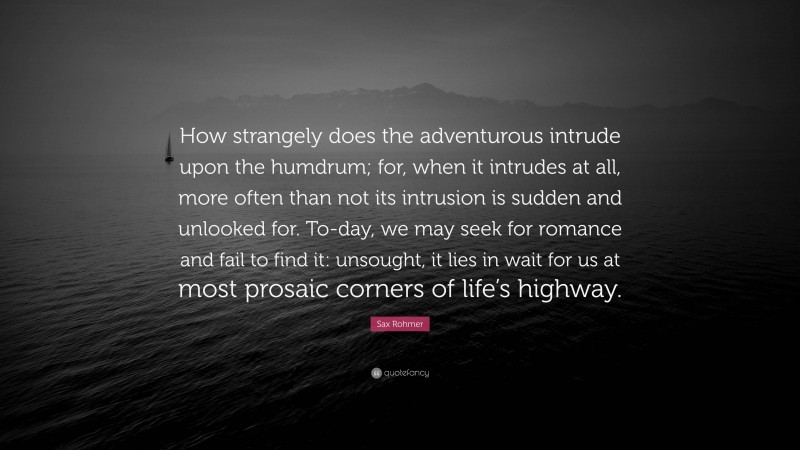 Sax Rohmer Quote: “How strangely does the adventurous intrude upon the humdrum; for, when it intrudes at all, more often than not its intrusion is sudden and unlooked for. To-day, we may seek for romance and fail to find it: unsought, it lies in wait for us at most prosaic corners of life’s highway.”