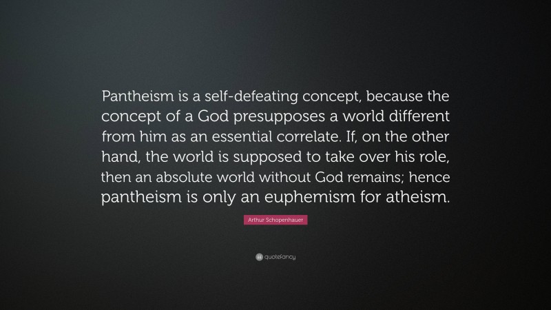 Arthur Schopenhauer Quote: “Pantheism is a self-defeating concept, because the concept of a God presupposes a world different from him as an essential correlate. If, on the other hand, the world is supposed to take over his role, then an absolute world without God remains; hence pantheism is only an euphemism for atheism.”