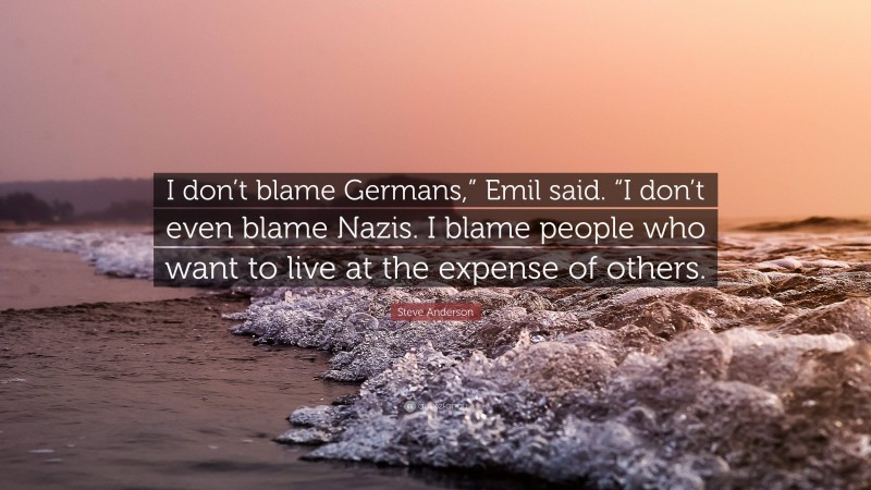 Steve Anderson Quote: “I don’t blame Germans,” Emil said. “I don’t even blame Nazis. I blame people who want to live at the expense of others.”