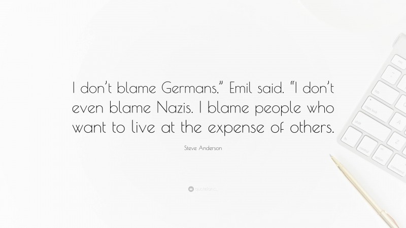 Steve Anderson Quote: “I don’t blame Germans,” Emil said. “I don’t even blame Nazis. I blame people who want to live at the expense of others.”