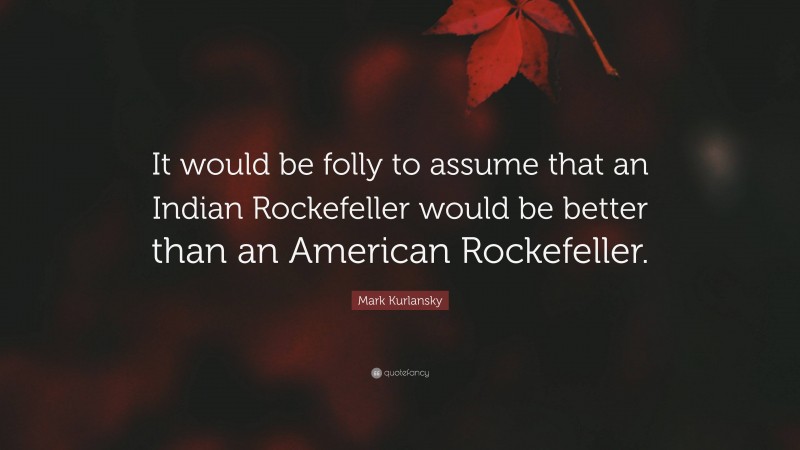 Mark Kurlansky Quote: “It would be folly to assume that an Indian Rockefeller would be better than an American Rockefeller.”