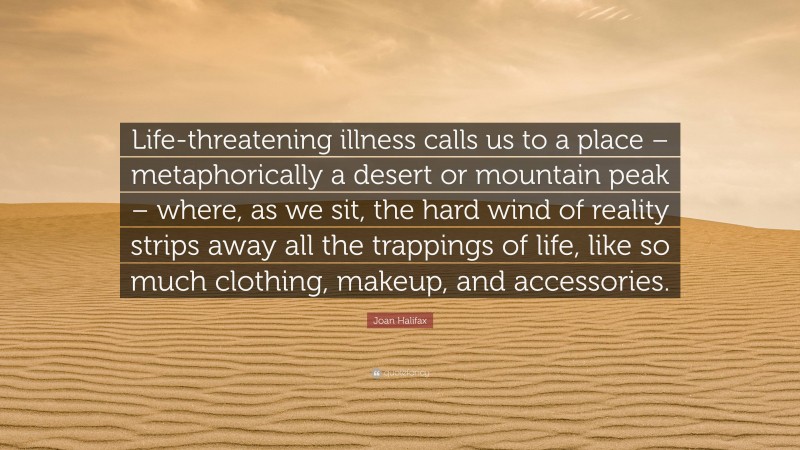 Joan Halifax Quote: “Life-threatening illness calls us to a place – metaphorically a desert or mountain peak – where, as we sit, the hard wind of reality strips away all the trappings of life, like so much clothing, makeup, and accessories.”