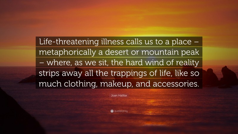 Joan Halifax Quote: “Life-threatening illness calls us to a place – metaphorically a desert or mountain peak – where, as we sit, the hard wind of reality strips away all the trappings of life, like so much clothing, makeup, and accessories.”