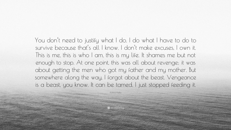 Karina Halle Quote: “You don’t need to justify what I do. I do what I have to do to survive because that’s all I know. I don’t make excuses, I own it. This is me, this is who I am, this is my life. It shames me but not enough to stop. At one point, this was all about revenge; it was about getting the men who got my father and my mother. But somewhere along the way, I forgot about the beast. Vengeance is a beast, you know. It can be tamed. I just stopped feeding it.”