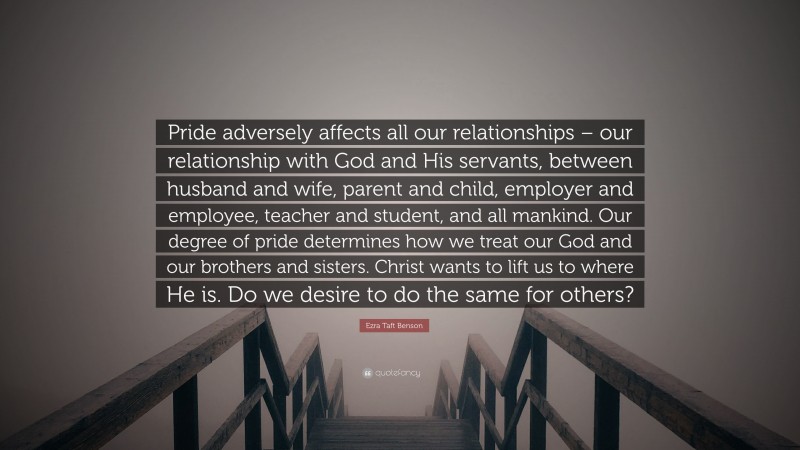 Ezra Taft Benson Quote: “Pride adversely affects all our relationships – our relationship with God and His servants, between husband and wife, parent and child, employer and employee, teacher and student, and all mankind. Our degree of pride determines how we treat our God and our brothers and sisters. Christ wants to lift us to where He is. Do we desire to do the same for others?”