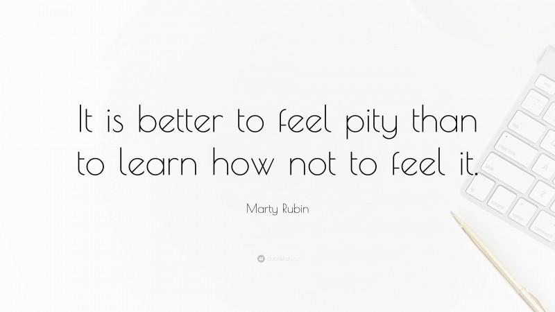 Marty Rubin Quote: “It is better to feel pity than to learn how not to feel it.”