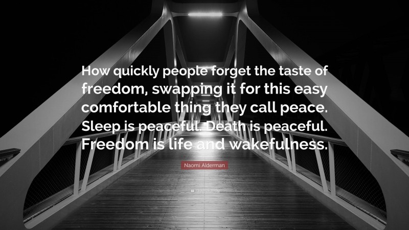 Naomi Alderman Quote: “How quickly people forget the taste of freedom, swapping it for this easy comfortable thing they call peace. Sleep is peaceful. Death is peaceful. Freedom is life and wakefulness.”