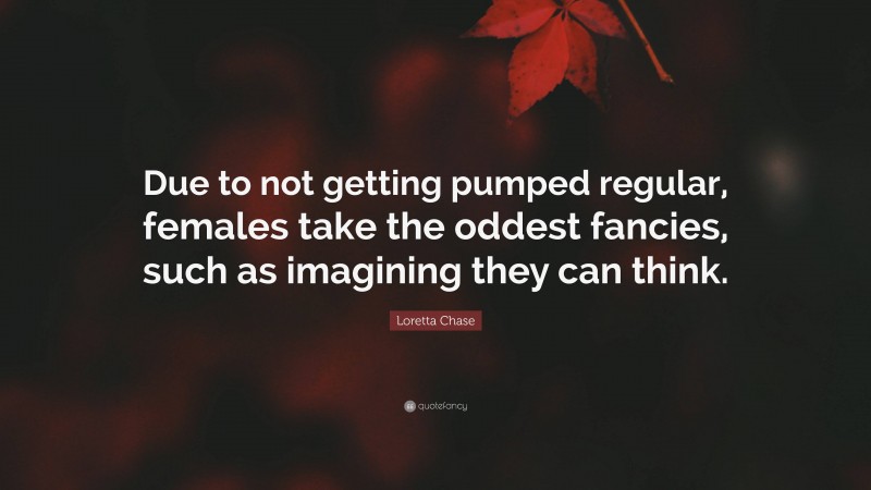 Loretta Chase Quote: “Due to not getting pumped regular, females take the oddest fancies, such as imagining they can think.”