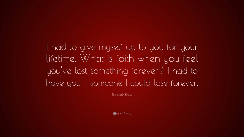 Elizabeth Knox Quote: “I had to give myself up to you for your lifetime. What is faith when you feel you’ve lost something forever? I had to have you – someone I could lose forever.”