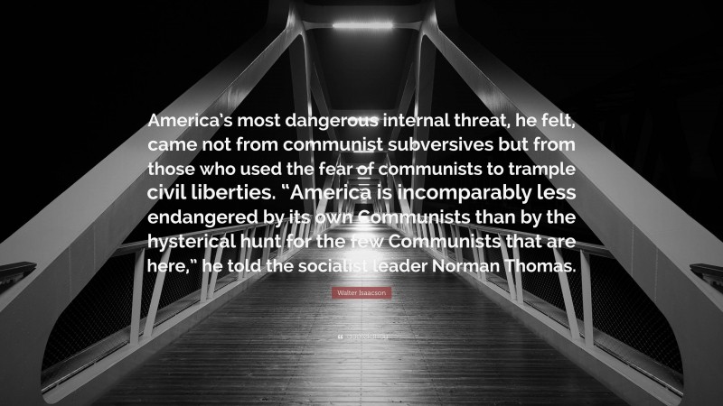 Walter Isaacson Quote: “America’s most dangerous internal threat, he felt, came not from communist subversives but from those who used the fear of communists to trample civil liberties. “America is incomparably less endangered by its own Communists than by the hysterical hunt for the few Communists that are here,” he told the socialist leader Norman Thomas.”