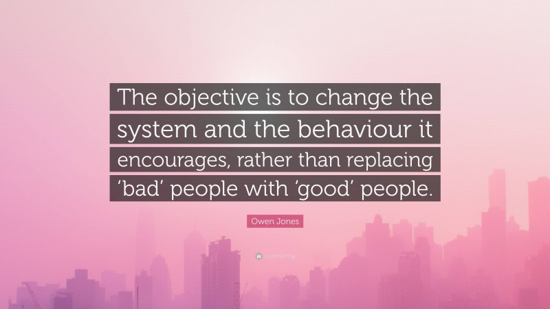 Owen Jones Quote: “The objective is to change the system and the behaviour it encourages, rather than replacing ‘bad’ people with ‘good’ people.”