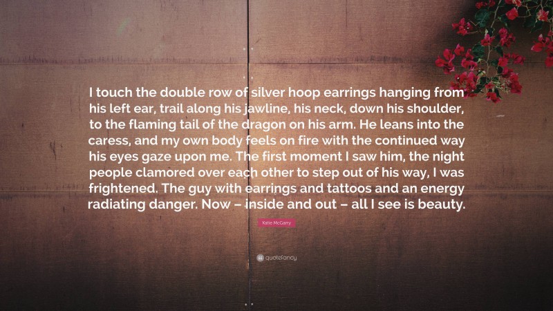 Katie McGarry Quote: “I touch the double row of silver hoop earrings hanging from his left ear, trail along his jawline, his neck, down his shoulder, to the flaming tail of the dragon on his arm. He leans into the caress, and my own body feels on fire with the continued way his eyes gaze upon me. The first moment I saw him, the night people clamored over each other to step out of his way, I was frightened. The guy with earrings and tattoos and an energy radiating danger. Now – inside and out – all I see is beauty.”