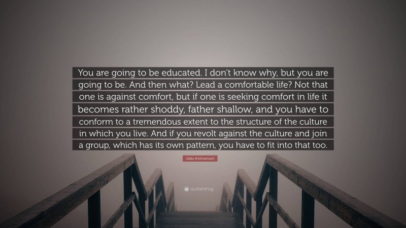 Jiddu Krishnamurti Quote: “You are going to be educated. I don’t know why, but you are going to be. And then what? Lead a comfortable life? Not that one is against comfort, but if one is seeking comfort in life it becomes rather shoddy, father shallow, and you have to conform to a tremendous extent to the structure of the culture in which you live. And if you revolt against the culture and join a group, which has its own pattern, you have to fit into that too.”