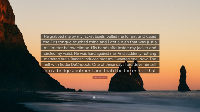 Janet Evanovich Quote: “He grabbed me by my jacket lapels, pulled me to him, and kissed me. His tongue touched mine and I got a rush that was just a millimeter below climax. His hands slid inside my jacket and circled my waist. He was hard against me. And suddenly nothing mattered but a Ranger-induced orgasm. I wanted one. Now. The hell with Eddie DeChooch. One of these days he’d drive himself into a bridge abutment and that’d be the end of that.”