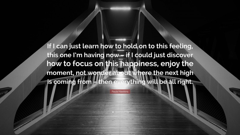 Paula Hawkins Quote: “If I can just learn how to hold on to this feeling, this one I’m having now – if I could just discover how to focus on this happiness, enjoy the moment, not wonder about where the next high is coming from – then everything will be all right.”