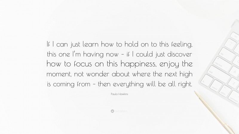 Paula Hawkins Quote: “If I can just learn how to hold on to this feeling, this one I’m having now – if I could just discover how to focus on this happiness, enjoy the moment, not wonder about where the next high is coming from – then everything will be all right.”