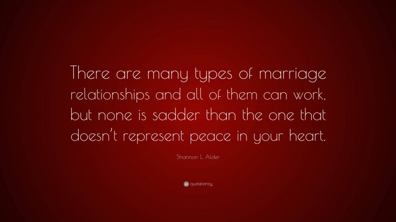 Shannon L. Alder Quote: “There are many types of marriage relationships and all of them can work, but none is sadder than the one that doesn’t represent peace in your heart.”