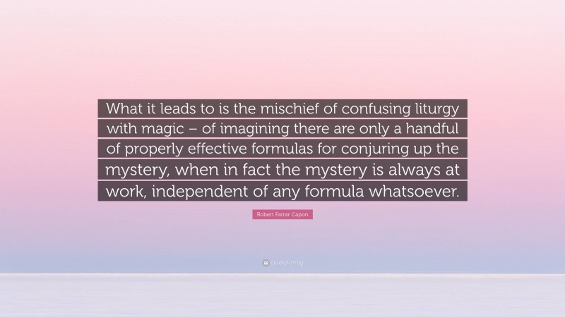 Robert Farrar Capon Quote: “What it leads to is the mischief of confusing liturgy with magic – of imagining there are only a handful of properly effective formulas for conjuring up the mystery, when in fact the mystery is always at work, independent of any formula whatsoever.”