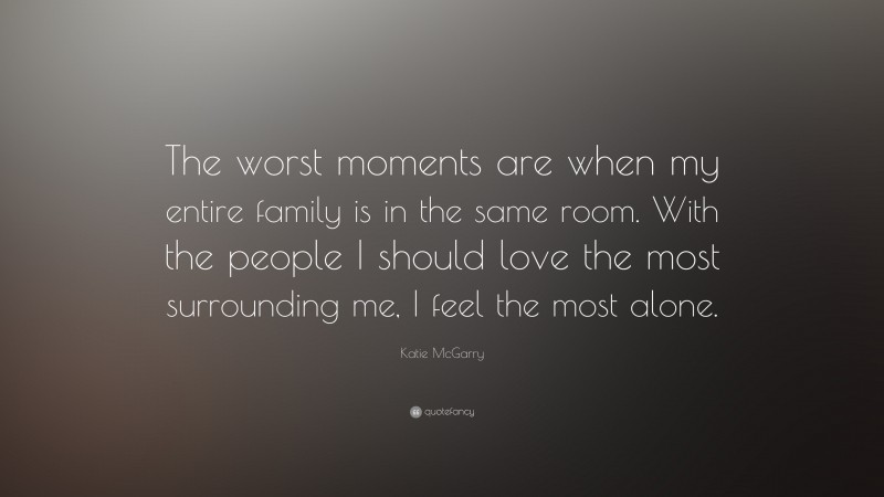 Katie McGarry Quote: “The worst moments are when my entire family is in the same room. With the people I should love the most surrounding me, I feel the most alone.”